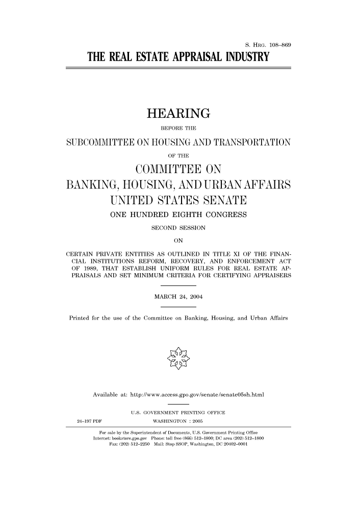 handle is hein.cbhear/cbhearings81108 and id is 1 raw text is: S. HRG. 108--869
THE REAL ESTATE APPRAISAL INDUSTRY
HEARING
BEFORE THE
SUBCOMMITTEE ON HOUSING AND TRANSPORTATION
OF THE
COMMITTEE ON
BANKING, HOUSING, AND URBAN AFFAIRS
UNITED STATES SENATE
ONE HUNDRED EIGHTH CONGRESS
SECOND SESSION
ON
CERTAIN PRIVATE ENTITIES AS OUTLINED IN TITLE XI OF THE FINAN-
CIAL INSTITUTIONS REFORM, RECOVERY, AND ENFORCEMENT ACT
OF 1989, THAT ESTABLISH UNIFORM RULES FOR REAL ESTATE AP-
PRAISALS AND SET MINIMUM CRITERIA FOR CERTIFYING APPRAISERS
MARCH 24, 2004
Printed for the use of the Committee on Banking, Housing, and Urban Affairs
Available at: http://www.access.gpo.gov/senate/senate05sh.html
U.S. GOVERNMENT PRINTING OFFICE
24-197 PDF          WASHINGTON : 2005
For sale by the Superintendent of Documents, U.S. Government Printing Office
Internet: bookstore.gpo.gov Phone: toll free (866) 512-1800; DC area (202) 512-1800
Fax: (202) 512-2250 Mail: Stop SSOP, Washington, DC 20402-0001



