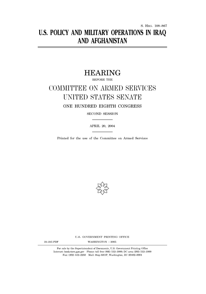 handle is hein.cbhear/cbhearings81112 and id is 1 raw text is: S. HRG. 108--867
U.S. POLICY AND MILITARY OPERATIONS IN IRAQ
AND AFGHANISTAN

HEARING
BEFORE THE
COMMITTEE ON ARMED SERVICES
UNITED STATES SENATE
ONE HUNDRED EIGHTH CONGRESS
SECOND SESSION
APRIL 20, 2004
Printed for the use of the Committee on Armed Services
U.S. GOVERNMENT PRINTING OFFICE
24-245 PDF              WASHINGTON : 2005
For sale by the Superintendent of Documents, U.S. Government Printing Office
Internet: bookstore.gpo.gov Phone: toll free (866) 512-1800; DC area (202) 512-1800
Fax: (202) 512-2250 Mail: Stop SSOP, Washington, DC 20402-0001


