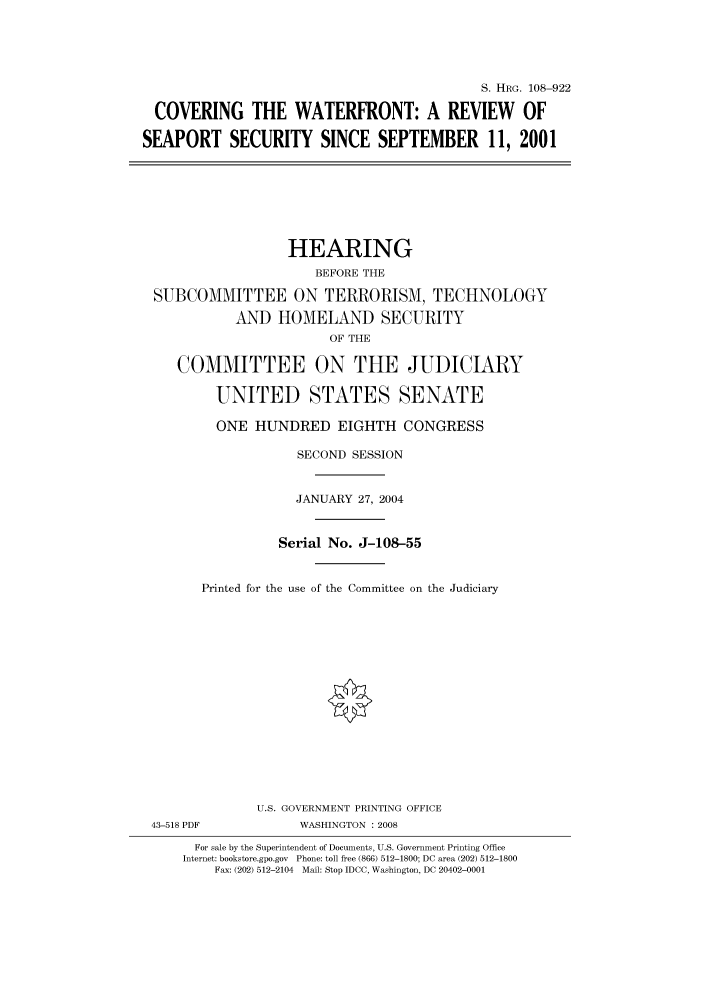 handle is hein.cbhear/cbhearings81240 and id is 1 raw text is: S. HRG. 108-922
COVERING THE WATERFRONT: A REVIEW OF
SEAPORT SECURITY SINCE SEPTEMBER 11, 2001

HEARING
BEFORE THE
SUBCOMMITTEE ON TERRORISM, TECHNOLOGY
AND HOMELAND SECURITY
OF THE
COMMITTEE ON THE JUDICIARY
UNITED STATES SENATE
ONE HUNDRED EIGHTH CONGRESS
SECOND SESSION
JANUARY 27, 2004
Serial No. J-108-55
Printed for the use of the Committee on the Judiciary

43-518 PDF

U.S. GOVERNMENT PRINTING OFFICE
WASHINGTON : 2008

For sale by the Superintendent of Documents, U.S. Government Printing Office
Internet: bookstore.gpo.gov Phone: toll free (866) 512-1800; DC area (202) 512-1800
Fax: (202) 512-2104 Mail: Stop IDCC, Washington, DC 20402-0001



