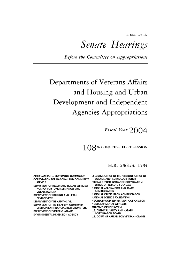 handle is hein.cbhear/cbhearings81279 and id is 1 raw text is: S. HRG. 108-162

Senate

Hearings

Before the Committee on Appropriations

Departments of Veterans Affairs
and Housing and Urban
Development and Independent
Agencies Appropriations
Fiscal Year 2004
108 th CONGRESS, FIRST SESSION
H.R. 2861/S. 1584

AMERICAN BATTLE MONUMENTS COMMISSION
CORPORATION FOR NATIONAL AND COMMUNITY
SERVICE
DEPARTMENT OF HEALTH AND HUMAN SERVICES:
AGENCY FOR TOXIC SUBSTANCES AND
DISEASE REGISTRY
DEPARTMENT OF HOUSING AND URBAN
DEVELOPMENT
DEPARTMENT OF THE ARMY-CIVIL
DEPARTMENT OF THE TREASURY: COMMUNITY
DEVELOPMENT FINANCIAL INSTITUTIONS FUND
DEPARTMENT OF VETERANS AFFAIRS
ENVIRONMENTAL PROTECTION AGENCY

EXECUTIVE OFFICE OF THE PRESIDENT: OFFICE OF
SCIENCE AND TECHNOLOGY POLICY
FEDERAL DEPOSIT INSURANCE CORPORATION:
OFFICE OF INSPECTOR GENERAL
NATIONAL AERONAUTICS AND SPACE
ADMINISTRATION
NATIONAL CREDIT UNION ADMINISTRATION
NATIONAL SCIENCE FOUNDATION
NEIGHBORHOOD REINVESTMENT CORPORATION
NONDEPARTMENTAL WITNESSES
SELECTIVE SERVICE SYSTEM
U.S. CHEMICAL SAFETY AND HAZARD
INVESTIGATION BOARD
U.S. COURT OF APPEALS FOR VETERANS CLAIMS


