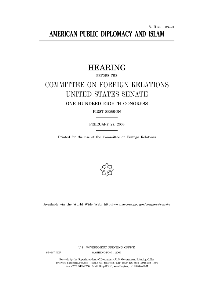 handle is hein.cbhear/cbhearings81313 and id is 1 raw text is: S. HRG. 108-21
AMERICAN PUBLIC DIPLOMACY AND ISLAM

HEARING
BEFORE THE
COMMITTEE ON FOREIGN RELATIONS
UNITED STATES SENATE
ONE HUNDRED EIGHTH CONGRESS
FIRST SESSION
FEBRUARY 27, 2003
Printed for the use of the Committee on Foreign Relations
Available via the World Wide Web: http://www.access.gpo.gov/congress/senate
U.S. GOVERNMENT PRINTING OFFICE
87-047 PDF               WASHINGTON : 2003
For sale by the Superintendent of Documents, U.S. Government Printing Office
Internet: bookstore.gpo.gov Phone: toll free (866) 512-1800; DC area (202) 512-1800
Fax: (202) 512-2250 Mail: Stop SSOP, Washington, DC 20402-0001


