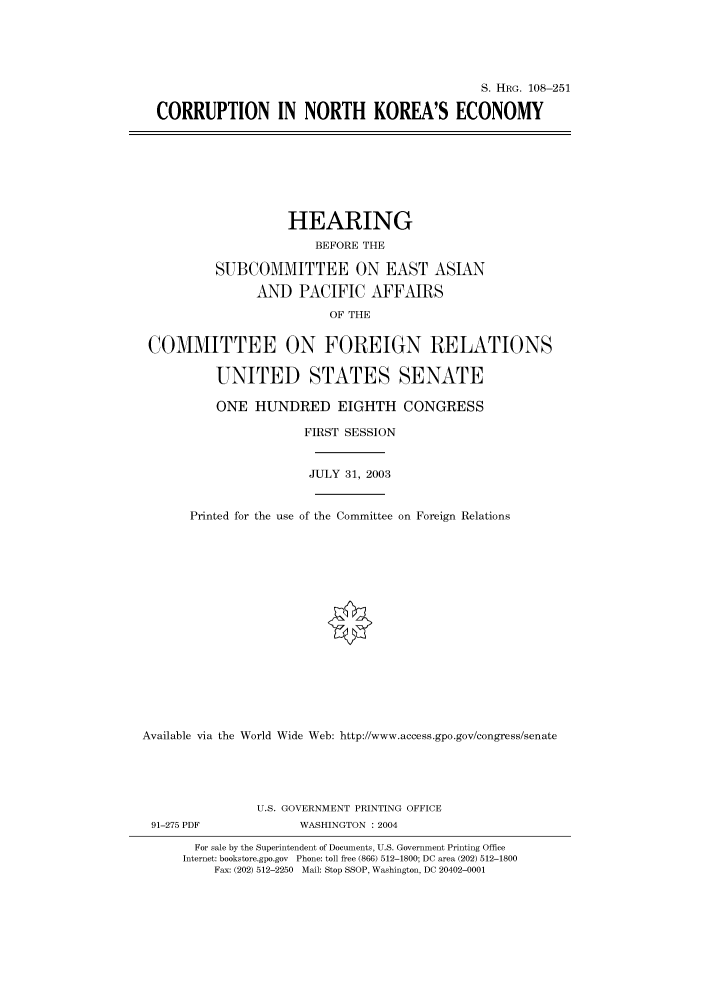 handle is hein.cbhear/cbhearings81574 and id is 1 raw text is: S. HRG. 108-251
CORRUPTION IN NORTH KOREA'S ECONOMY
HEARING
BEFORE THE
SUBCOMMITTEE ON EAST ASIAN
AND PACIFIC AFFAIRS
OF THE
COMMITTEE ON FOREIGN RELATIONS
UNITED STATES SENATE
ONE HUNDRED EIGHTH CONGRESS
FIRST SESSION
JULY 31, 2003
Printed for the use of the Committee on Foreign Relations
Available via the World Wide Web: http://www.access.gpo.gov/congress/senate
U.S. GOVERNMENT PRINTING OFFICE
91-275 PDF             WASHINGTON : 2004
For sale by the Superintendent of Documents, U.S. Government Printing Office
Internet: bookstore.gpo.gov Phone: toll free (866) 512-1800; DC area (202) 512-1800
Fax: (202) 512-2250 Mail: Stop SSOP, Washington, DC 20402-0001


