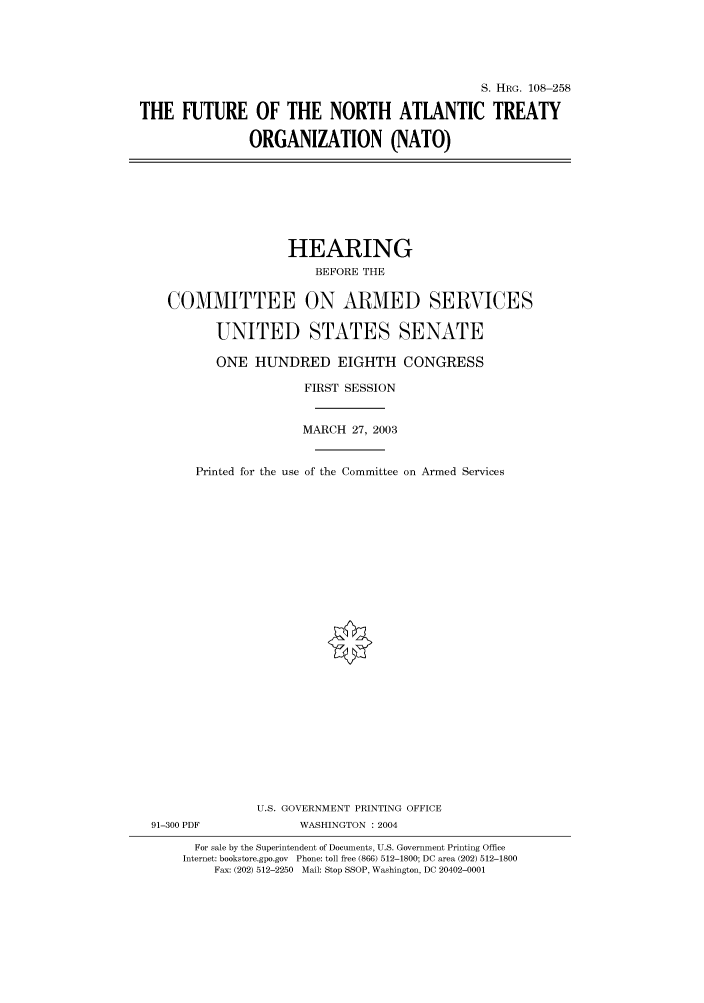handle is hein.cbhear/cbhearings81576 and id is 1 raw text is: S. HRG. 108-258
THE FUTURE OF THE NORTH ATLANTIC TREATY
ORGANIZATION (NATO)

HEARING
BEFORE THE
COMMITTEE ON ARMED SERVICES
UNITED STATES SENATE
ONE HUNDRED EIGHTH CONGRESS
FIRST SESSION
MARCH 27, 2003
Printed for the use of the Committee on Armed Services
U.S. GOVERNMENT PRINTING OFFICE
91-300 PDF              WASHINGTON : 2004
For sale by the Superintendent of Documents, U.S. Government Printing Office
Internet: bookstore.gpo.gov Phone: toll free (866) 512-1800; DC area (202) 512-1800
Fax: (202) 512-2250 Mail: Stop SSOP, Washington, DC 20402-0001


