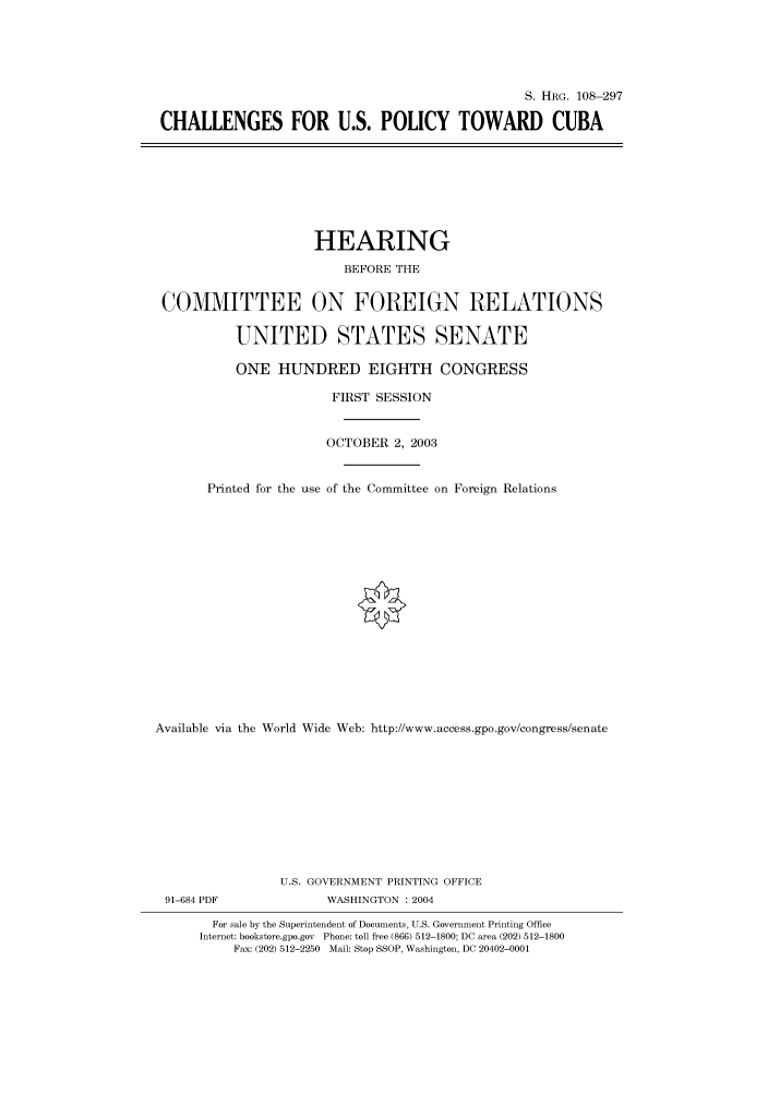 handle is hein.cbhear/cbhearings81602 and id is 1 raw text is: S. HRG. 108-297
CHALLENGES FOR U.S. POLICY TOWARD CUBA

HEARING
BEFORE THE
COMMITTEE ON FOREIGN RELATIONS
UNITED STATES SENATE
ONE HUNDRED EIGHTH CONGRESS
FIRST SESSION
OCTOBER 2, 2003
Printed for the use of the Committee on Foreign Relations
Available via the World Wide Web: http://www.access.gpo.gov/congress/senate
U.S. GOVERNMENT PRINTING OFFICE
91-684 PDF               WASHINGTON : 2004
For sale by the Superintendent of Documents, U.S. Government Printing Office
Internet: bookstore.gpo.gov Phone: toll free (866) 512-1800; DC area (202) 512-1800
Fax: (202) 512-2250 Mail: Stop SSOP, Washington, DC 20402-0001


