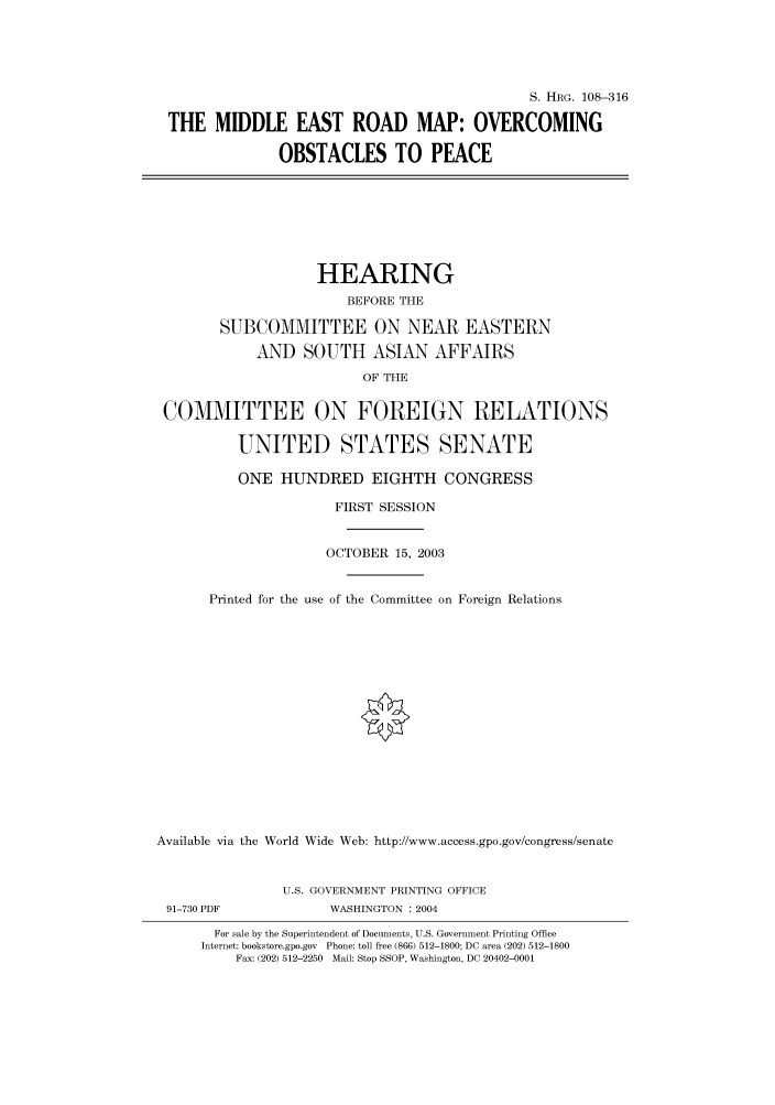 handle is hein.cbhear/cbhearings81604 and id is 1 raw text is: S. HRG. 108-316
THE MIDDLE EAST ROAD MAP: OVERCOMING
OBSTACLES TO PEACE
HEARING
BEFORE THE
SUBCOMMITTEE ON NEAR EASTERN
AND SOUTH ASIAN AFFAIRS
OF THE
COMMITTEE ON FOREIGN RELATIONS
UNITED STATES SENATE
ONE HUNDRED EIGHTH CONGRESS
FIRST SESSION
OCTOBER 15, 2003
Printed for the use of the Committee on Foreign Relations
Available via the World Wide Web: http://www.access.gpo.gov/congress/senate
U.S. GOVERNMENT PRINTING OFFICE
91-730 PDF             WASHINGTON : 2004
For sale by the Superintendent of Documents, U.S. Government Printing Office
Internet: bookstore.gpo.gov Phone: toll free (866) 512-1800; DC area (202) 512-1800
Fax: (202) 512-2250 Mail: Stop SSOP, Washington, DC 20402-0001


