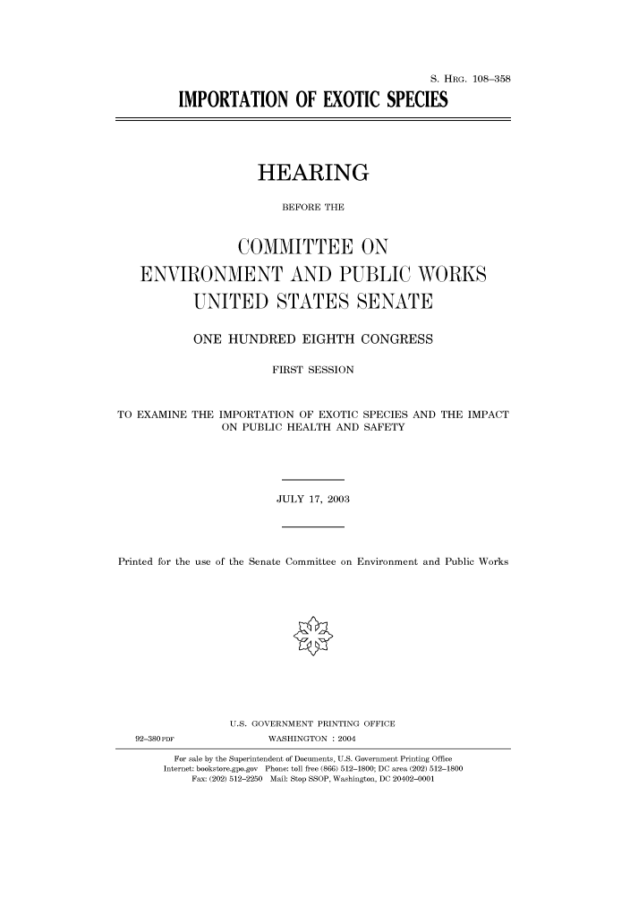 handle is hein.cbhear/cbhearings81657 and id is 1 raw text is: S. HRG. 108-358
IMPORTATION OF EXOTIC SPECIES
HEARING
BEFORE THE
COMMITTEE ON
ENVIRONMENT AND PUBLIC WORKS
UNITED STATES SENATE
ONE HUNDRED EIGHTH CONGRESS
FIRST SESSION
TO EXAMINE THE IMPORTATION OF EXOTIC SPECIES AND THE IMPACT
ON PUBLIC HEALTH AND SAFETY
JULY 17, 2003
Printed for the use of the Senate Committee on Environment and Public Works
U.S. GOVERNMENT PRINTING OFFICE
92-380PDF            WASHINGTON : 2004
For sale by the Superintendent of Documents, U.S. Government Printing Office
Internet: bookstore.gpo.gov Phone: toll free (866) 512-1800; DC area (202) 512-1800
Fax: (202) 512-2250 Mail: Stop SSOP, Washington, DC 20402-0001


