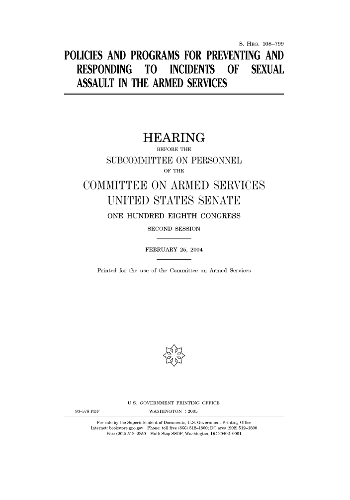 handle is hein.cbhear/cbhearings81743 and id is 1 raw text is: S. HRG. 108-799
POLICIES AND PROGRAMS FOR PREVENTING AND
RESPONDING  TO  INCIDENTS  OF  SEXUAL
ASSAULT IN THE ARMED SERVICES

HEARING
BEFORE THE
SUBCOMMITTEE ON PERSONNEL
OF THE
COMMITTEE ON ARMED SERVICES
UNITED STATES SENATE
ONE HUNDRED EIGHTH CONGRESS
SECOND SESSION
FEBRUARY 25, 2004
Printed for the use of the Committee on Armed Services
U.S. GOVERNMENT PRINTING OFFICE
93-578 PDF             WASHINGTON : 2005
For sale by the Superintendent of Documents, U.S. Government Printing Office
Internet: bookstore.gpo.gov  Phone: toll free (866) 512-1800; DC area (202) 512-1800
Fax: (202) 512-2250  Mail: Stop SSOP, Washington, DC 20402-0001



