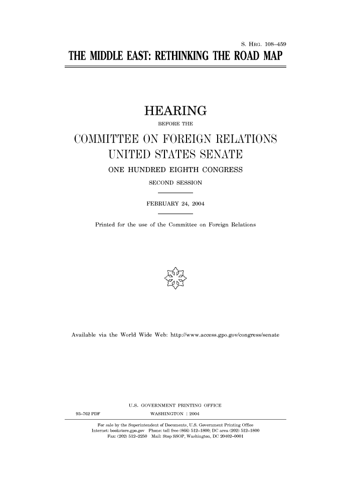handle is hein.cbhear/cbhearings81760 and id is 1 raw text is: S. HIIRG. 108-459
THE MIDDLE EAST: RETHINKING THE ROAD MAP

HEARING
BEFORE THE
COMMITTEE ON FOREIGN RELATIONS
UNITED STATES SENATE
ONE HUNDRED EIGHTH CONGRESS
SECOND SESSION
FEBRUARY 24, 2004
Printed for the use of the Committee on Foreign Relations
Available via the World Wide Web: http://www.access.gpo.gov/congress/senate
U.S. GOVERNMENT PRINTING OFFICE
93-762 PDF               WASHINGTON : 2004
For sale by the Superintendent of Documents, U.S. Government Printing Office
Internet: bookstore.gpo.gov Phone: toll free (866) 512-1800; DC area (202) 512-1800
Fax: (202) 512-2250 Mail: Stop SSOP, Washington, DC 20402-0001


