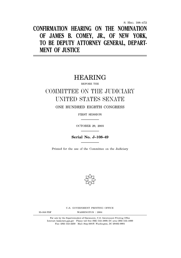 handle is hein.cbhear/cbhearings81767 and id is 1 raw text is: S. HRG. 108-472
CONFIRMATION HEARING ON THE NOMINATION
OF JAMES B. COMEY, JR., OF NEW YORK,
TO BE DEPUTY ATTORNEY GENERAL, DEPART-
MENT OF JUSTICE
HEARING
BEFORE THE
COMMITTEE ON THE JUDICIARY
UNITED STATES SENATE
ONE HUNDRED EIGHTH CONGRESS
FIRST SESSION
OCTOBER 29, 2003
Serial No. J-108-49
Printed for the use of the Committee on the Judiciary
U.S. GOVERNMENT PRINTING OFFICE
93-948 PDF           WASHINGTON : 2004
For sale by the Superintendent of Documents, U.S. Government Printing Office
Internet: bookstore.gpo.gov  Phone: toll free (866) 512-1800; DC area (202) 512-1800
Fax: (202) 512-2250  Mail: Stop SSOP, Washington, DC 20402-0001


