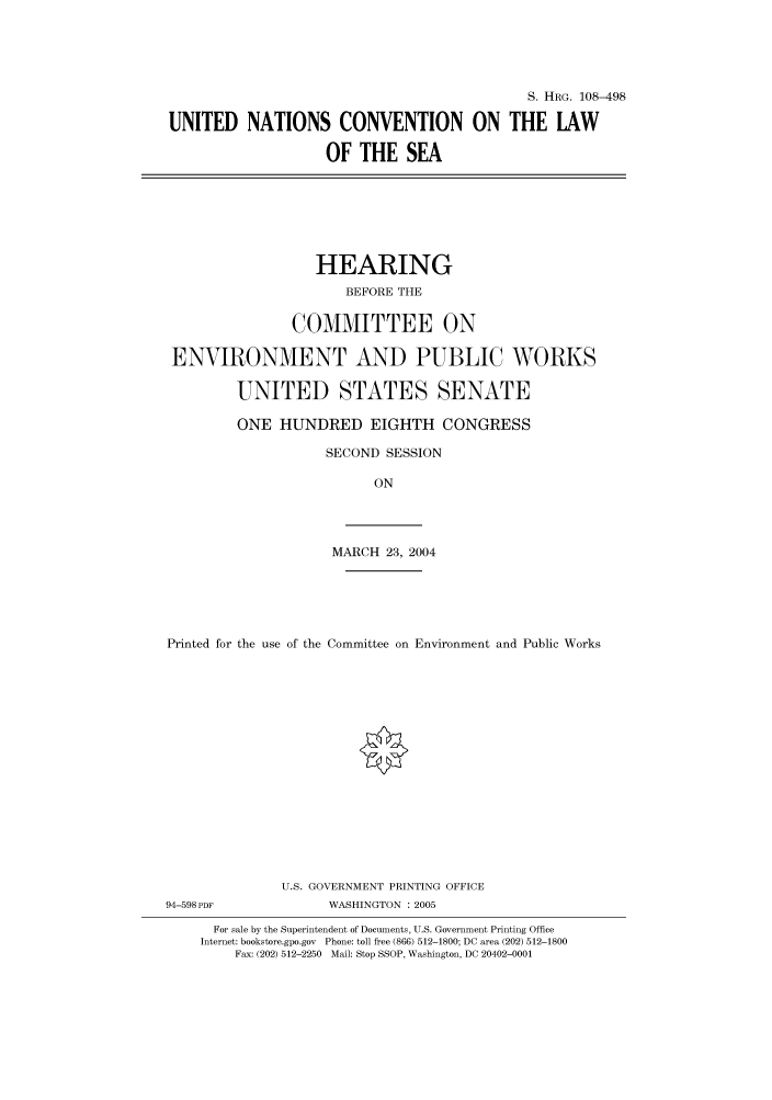 handle is hein.cbhear/cbhearings81817 and id is 1 raw text is: S. HRG. 108-498
UNITED NATIONS CONVENTION ON THE LAW
OF THE SEA

HEARING
BEFORE THE
COMMITTEE ON
ENVIRONMENT AND PUBLIC WORKS
UNITED STATES SENATE
ONE HUNDRED EIGHTH CONGRESS
SECOND SESSION
ON

MARCH 23, 2004

Printed for the use of the Committee on Environment and Public Works

U.S. GOVERNMENT PRINTING OFFICE
94-598PDF                       WASHINGTON : 2005
For sale by the Superintendent of Documents, U.S. Government Printing Office
Internet: bookstore.gpo.gov Phone: toll free (866) 512-1800; DC area (202) 512-1800
Fax: (202) 512-2250 Mail: Stop SSOP, Washington, DC 20402-0001


