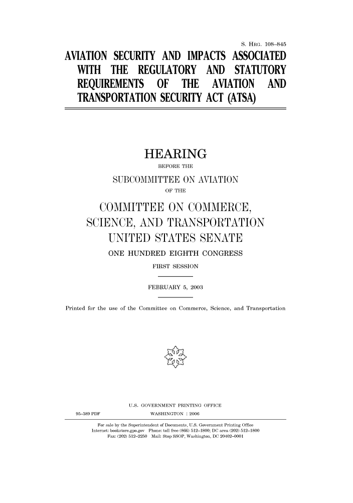 handle is hein.cbhear/cbhearings81892 and id is 1 raw text is: S. HRG. 108-845
AVIATION SECURITY AND IMPACTS ASSOCIATED
WITH THE REGULATORY AND STATUTORY
REQUIREMENTS          OF     THE      AVIATION        AND
TRANSPORTATION SECURITY ACT (ATSA)
HEARING
BEFORE THE
SUBCOMMITTEE ON AVIATION
OF THE
COMMITTEE ON COMMERCE,
SCIENCE, AND TRANSPORTATION
UNITED STATES SENATE
ONE HUNDRED EIGHTH CONGRESS
FIRST SESSION
FEBRUARY 5, 2003
Printed for the use of the Committee on Commerce, Science, and Transportation
U.S. GOVERNMENT PRINTING OFFICE
95-389 PDF           WASHINGTON : 2006
For sale by the Superintendent of Documents, U.S. Government Printing Office
Internet: bookstore.gpo.gov  Phone: toll free (866) 512-1800; DC area (202) 512-1800
Fax: (202) 512-2250  Mail: Stop SSOP, Washington, DC 20402-0001


