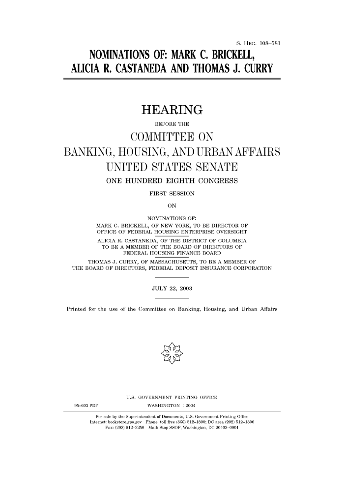 handle is hein.cbhear/cbhearings81916 and id is 1 raw text is: S. HRG. 108-581
NOMINATIONS OF: MARK C. BRICKELL,
ALICIA R. CASTANEDA AND THOMAS J. CURRY

HEARING
BEFORE THE
COMMITTEE ON
BANKING, HOUSING, AND URBAN AFFAIRS
UNITED STATES SENATE
ONE HUNDRED EIGHTH CONGRESS
FIRST SESSION
ON
NOMINATIONS OF:
MARK C. BRICKELL, OF NEW YORK, TO BE DIRECTOR OF
OFFICE OF FEDERAL HOUSING ENTERPRISE OVERSIGHT
ALICIA R. CASTANEDA, OF THE DISTRICT OF COLUMBIA
TO BE A MEMBER OF THE BOARD OF DIRECTORS OF
FEDERAL HOUSING FINANCE BOARD
THOMAS J. CURRY, OF MASSACHUSETTS, TO BE A MEMBER OF
THE BOARD OF DIRECTORS, FEDERAL DEPOSIT INSURANCE CORPORATION
JULY 22, 2003
Printed for the use of the Committee on Banking, Housing, and Urban Affairs
U.S. GOVERNMENT PRINTING OFFICE
95-603 PDF           WASHINGTON : 2004
For sale by the Superintendent of Documents, U.S. Government Printing Office
Internet: bookstore.gpo.gov Phone: toll free (866) 512-1800; DC area (202) 512-1800
Fax: (202) 512-2250 Mail: Stop SSOP, Washington, DC 20402-0001


