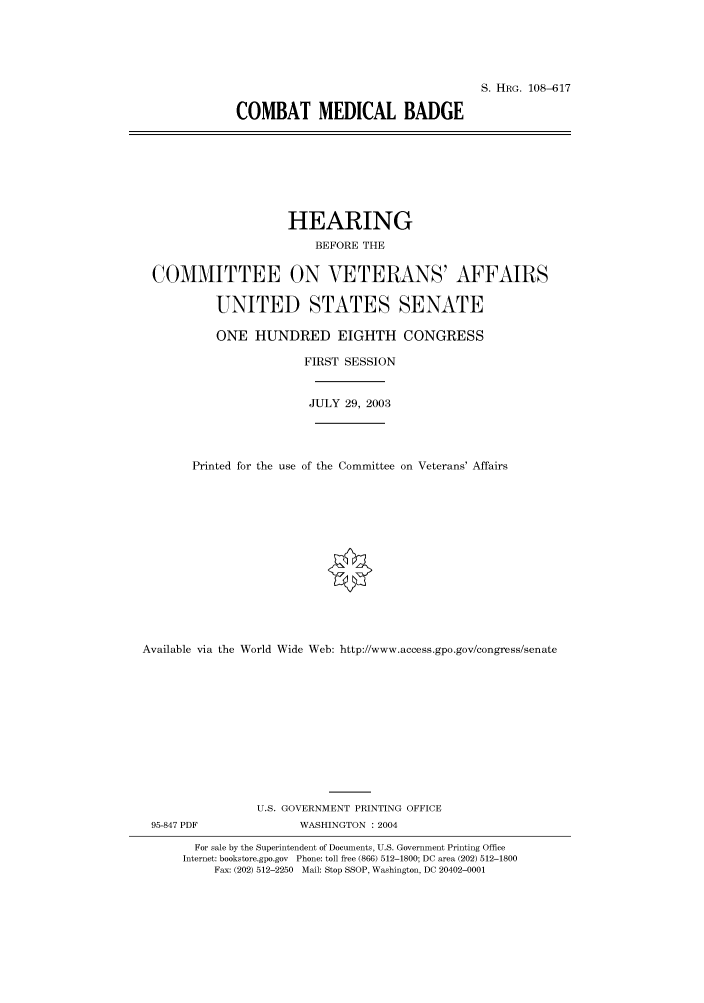 handle is hein.cbhear/cbhearings81933 and id is 1 raw text is: S. HRG. 108-617
COMBAT MEDICAL BADGE

HEARING
BEFORE THE
COMMITTEE ON VETERANS' AFFAIRS
UNITED STATES SENATE
ONE HUNDRED EIGHTH CONGRESS
FIRST SESSION
JULY 29, 2003
Printed for the use of the Committee on Veterans' Affairs
Available via the World Wide Web: http://www.access.gpo.gov/congress/senate
U.S. GOVERNMENT PRINTING OFFICE
95-847 PDF               WASHINGTON : 2004
For sale by the Superintendent of Documents, U.S. Government Printing Office
Internet: bookstore.gpo.gov Phone: toll free (866) 512-1800; DC area (202) 512-1800
Fax: (202) 512-2250 Mail: Stop SSOP, Washington, DC 20402-0001


