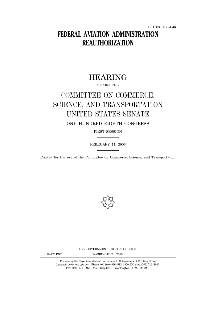 handle is hein.cbhear/cbhearings81949 and id is 1 raw text is: S. HRG. 108--846
FEDERAL AVIATION ADMINISTRATION
REAUTHORIZATION

HEARING
BEFORE THE
COMMITTEE ON COMMERCE,
SCIENCE, AND TRANSPORTATION
UNITED STATES SENATE
ONE HUNDRED EIGHTH CONGRESS
FIRST SESSION
FEBRUARY 11, 2003
Printed for the use of the Committee on Commerce, Science, and Transportation
U.S. GOVERNMENT PRINTING OFFICE
96-123 PDF             WASHINGTON : 2006
For sale by the Superintendent of Documents, U.S. Government Printing Office
Internet: bookstore.gpo.gov Phone: toll free (866) 512-1800; DC area (202) 512-1800
Fax: (202) 512-2250 Mail: Stop SSOP, Washington, DC 20402-0001


