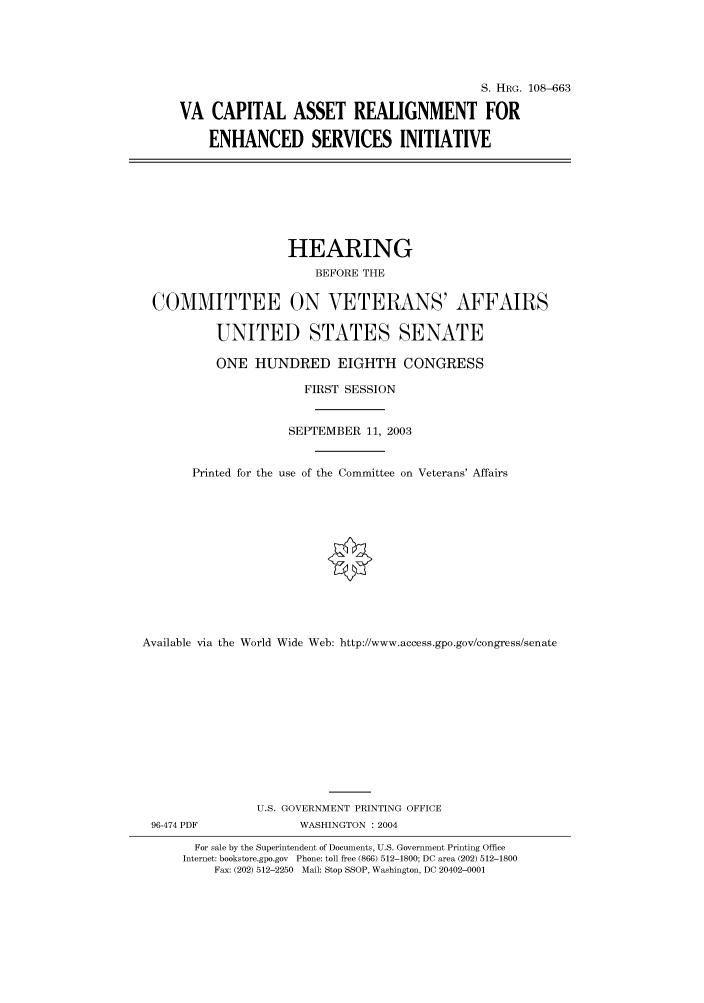 handle is hein.cbhear/cbhearings81978 and id is 1 raw text is: S. HRG. 108-663
VA CAPITAL ASSET REALIGNMENT FOR
ENHANCED SERVICES INITIATIVE
HEARING
BEFORE THE
COMMITTEE ON VETERANS' AFFAIRS
UNITED STATES SENATE
ONE HUNDRED EIGHTH CONGRESS
FIRST SESSION
SEPTEMBER 11, 2003
Printed for the use of the Committee on Veterans' Affairs
Available via the World Wide Web: http://www.access.gpo.gov/congress/senate
U.S. GOVERNMENT PRINTING OFFICE
96-474 PDF             WASHINGTON : 2004
For sale by the Superintendent of Documents, U.S. Government Printing Office
Internet: bookstore.gpo.gov Phone: toll free (866) 512-1800; DC area (202) 512-1800
Fax: (202) 512-2250 Mail: Stop SSOP, Washington, DC 20402-0001


