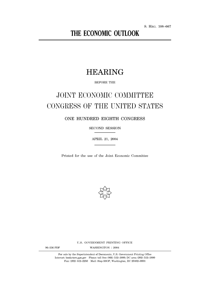 handle is hein.cbhear/cbhearings81985 and id is 1 raw text is: S. HRG. 108-667
THE ECONOMIC OUTLOOK

HEARING
BEFORE THE
JOINT ECONOMIC COMMITTEE
CONGRESS OF THE UNITED STATES
ONE HUNDRED EIGHTH CONGRESS
SECOND SESSION
APRIL 21, 2004
Printed for the use of the Joint Economic Committee
U.S. GOVERNMENT PRINTING OFFICE
96-536 PDF              WASHINGTON : 2004
For sale by the Superintendent of Documents, U.S. Government Printing Office
Internet: bookstore.gpo.gov Phone: toll free (866) 512-1800; DC area (202) 512-1800
Fax: (202) 512-2250 Mail: Stop SSOP, Washington, DC 20402-0001


