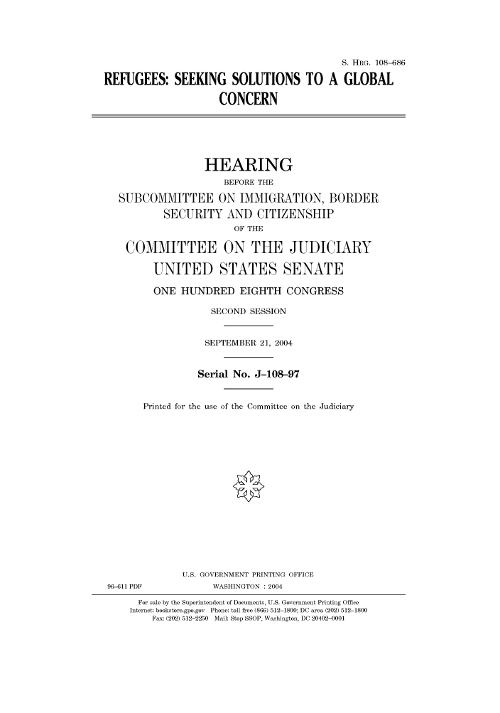 handle is hein.cbhear/cbhearings81994 and id is 1 raw text is: S. HRG. 108-686
REFUGEES: SEEKING SOLUTIONS TO A GLOBAL
CONCERN

HEARING
BEFORE THE
SUBCOMMITTEE ON IMMIGRATION, BORDER
SECURITY AND CITIZENSHIP
OF THE
COMMITTEE ON THE JUDICIARY
UNITED STATES SENATE
ONE HUNDRED EIGHTH CONGRESS
SECOND SESSION
SEPTEMBER 21, 2004
Serial No. J-108-97
Printed for the use of the Committee on the Judiciary

96-611 PDF

U.S. GOVERNMENT PRINTING OFFICE
WASHINGTON : 2004

For sale by the Superintendent of Documents, U.S. Government Printing Office
Internet: bookstore.gpo.gov Phone: toll free (866) 512-1800; DC area (202) 512-1800
Fax: (202) 512-2250 Mail: Stop SSOP, Washington, DC 20402-0001


