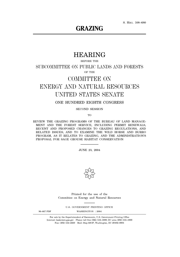 handle is hein.cbhear/cbhearings82002 and id is 1 raw text is: S. HRG. 108-680
GRAZING

HEARING
BEFORE THE
SUBCOMMITTEE ON PUBLIC LANDS AND FORESTS
OF THE
COMMITTEE ON
ENERGY AND NATURAL RESOURCES
UNITED STATES SENATE
ONE HUNDRED EIGHTH CONGRESS
SECOND SESSION
TO
REVIEW THE GRAZING PROGRAMS OF THE BUREAU OF LAND MANAGE-
MENT AND THE FOREST SERVICE, INCLUDING PERMIT RENEWALS,
RECENT AND PROPOSED CHANGES TO GRAZING REGULATIONS, AND
RELATED ISSUES; AND TO EXAMINE THE WILD HORSE AND BURRO
PROGRAM, AS IT RELATES TO GRAZING, AND THE ADMINISTRATION'S
PROPOSAL FOR SAGE GROUSE HABITAT CONSERVATION
JUNE 23, 2004
Printed for the use of the
Committee on Energy and Natural Resources
U.S. GOVERNMENT PRINTING OFFICE
96-667 PDF         WASHINGTON : 2004
For sale by the Superintendent of Documents, U.S. Government Printing Office
Internet: bookstore.gpo.gov Phone: toll free (866) 512-1800; DC area (202) 512-1800
Fax: (202) 512-2250 Mail: Stop SSOP, Washington, DC 20402-0001


