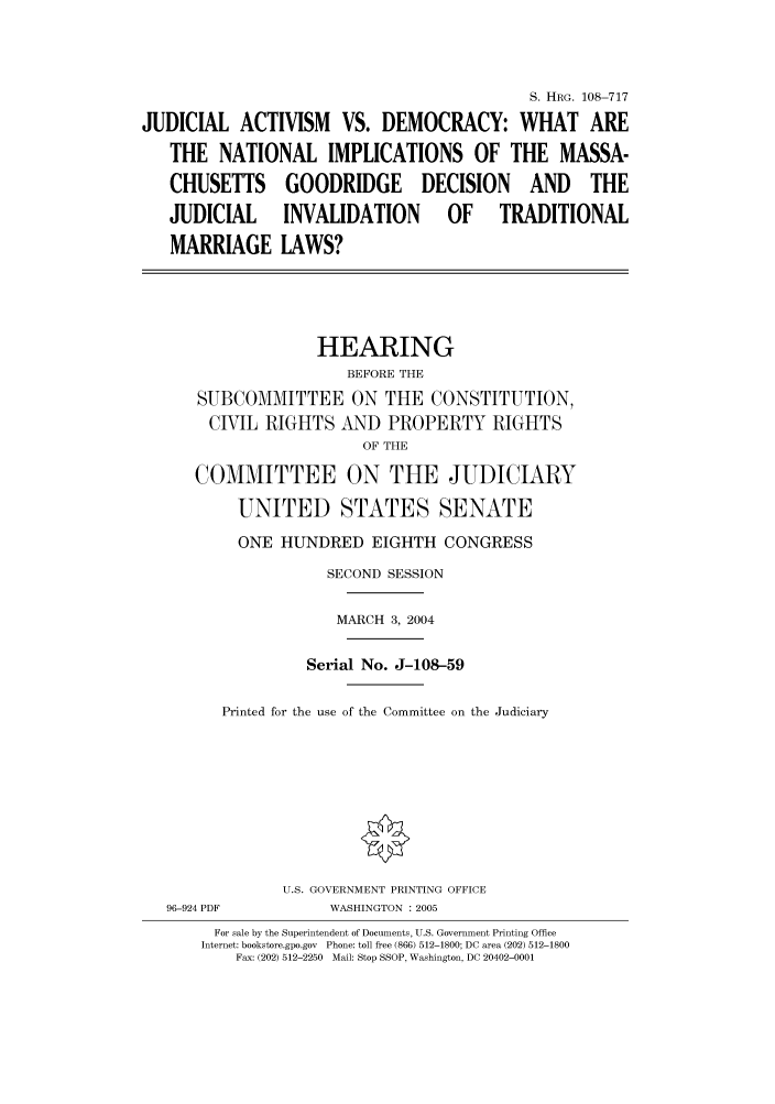 handle is hein.cbhear/cbhearings82018 and id is 1 raw text is: S. HRG. 108-717
JUDICIAL ACTIVISM VS. DEMOCRACY: WHAT ARE
THE NATIONAL IMPLICATIONS OF THE MASSA-
CHUSETTS GOODRIDGE DECISION AND THE
JUDICIAL      INVALIDATION         OF    TRADITIONAL
MARRIAGE LAWS?
HEARING
BEFORE THE
SUBCOMMITTEE ON THE CONSTITUTION,
CIVIL RIGHTS AND PROPERTY RIGHTS
OF THE
COMMITTEE ON THE JUDICIARY
UNITED STATES SENATE
ONE HUNDRED EIGHTH CONGRESS
SECOND SESSION
MARCH 3, 2004
Serial No. J-108-59
Printed for the use of the Committee on the Judiciary
U.S. GOVERNMENT PRINTING OFFICE
96-924 PDF          WASHINGTON : 2005
For sale by the Superintendent of Documents, U.S. Government Printing Office
Internet: bookstore.gpo.gov  Phone: toll free (866) 512-1800; DC area (202) 512-1800
Fax: (202) 512-2250  Mail: Stop SSOP, Washington, DC 20402-0001


