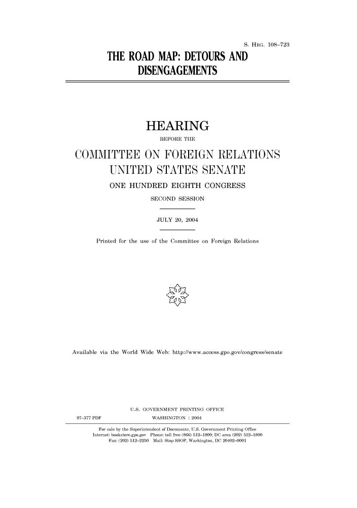 handle is hein.cbhear/cbhearings82049 and id is 1 raw text is: S. HRG. 108-723
THE ROAD MAP: DETOURS AND
DISENGAGEMENTS

HEARING
BEFORE THE
COMMITTEE ON FOREIGN RELATIONS
UNITED STATES SENATE
ONE HUNDRED EIGHTH CONGRESS
SECOND SESSION
JULY 20, 2004
Printed for the use of the Committee on Foreign Relations
Available via the World Wide Web: http://www.access.gpo.gov/congress/senate
U.S. GOVERNMENT PRINTING OFFICE
97-377 PDF               WASHINGTON : 2004
For sale by the Superintendent of Documents, U.S. Government Printing Office
Internet: bookstore.gpo.gov Phone: toll free (866) 512-1800; DC area (202) 512-1800
Fax: (202) 512-2250 Mail: Stop SSOP, Washington, DC 20402-0001


