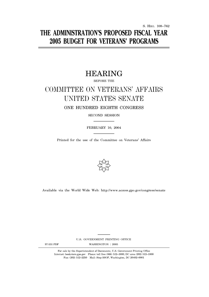 handle is hein.cbhear/cbhearings82052 and id is 1 raw text is: S. HRG. 108-762
THE ADMINISTRATION'S PROPOSED FISCAL YEAR
2005 BUDGET FOR VETERANS' PROGRAMS
HEARING
BEFORE THE
COMMITTEE ON VETERANS' AFFAIRS
UNITED STATES SENATE
ONE HUNDRED EIGHTH CONGRESS
SECOND SESSION
FEBRUARY 10, 2004
Printed for the use of the Committee on Veterans' Affairs
Available via the World Wide Web: http://www.access.gpo.gov/congress/senate
U.S. GOVERNMENT PRINTING OFFICE
97-531 PDF             WASHINGTON : 2005
For sale by the Superintendent of Documents, U.S. Government Printing Office
Internet: bookstore.gpo.gov Phone: toll free (866) 512-1800; DC area (202) 512-1800
Fax: (202) 512-2250 Mail: Stop SSOP, Washington, DC 20402-0001


