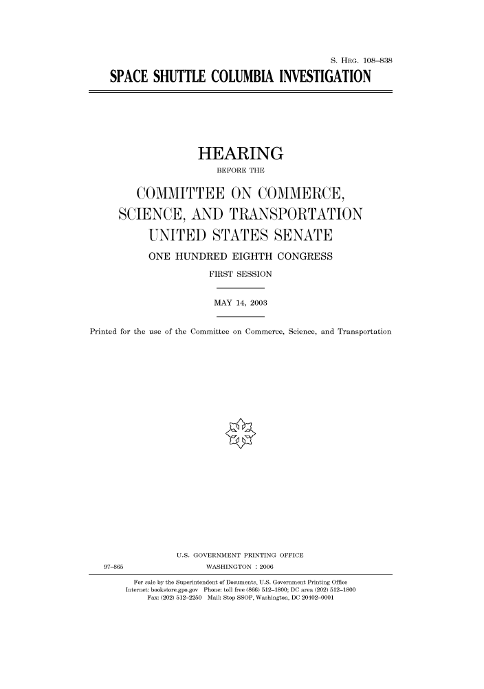 handle is hein.cbhear/cbhearings82070 and id is 1 raw text is: S. HRG. 108--838
SPACE SHUTTLE COLUMBIA INVESTIGATION

HEARING
BEFORE THE
COMMITTEE ON COMMERCE,
SCIENCE, AND TRANSPORTATION
UNITED STATES SENATE
ONE HUNDRED EIGHTH CONGRESS
FIRST SESSION
MAY 14, 2003
Printed for the use of the Committee on Commerce, Science, and Transportation

U.S. GOVERNMENT PRINTING OFFICE
97-865                          WASHINGTON : 2006
For sale by the Superintendent of Documents, U.S. Government Printing Office
Internet: bookstore.gpo.gov Phone: toll free (866) 512-1800; DC area (202) 512-1800
Fax: (202) 512-2250 Mail: Stop SSOP, Washington, DC 20402-0001


