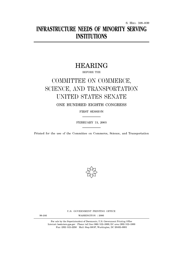 handle is hein.cbhear/cbhearings82080 and id is 1 raw text is: S. HRG. 108-839
INFRASTRUCTURE NEEDS OF MINORITY SERVING
INSTITUTIONS

HEARING
BEFORE THE
COMMITTEE ON COMMERCE,
SCIENCE, AND TRANSPORTATION
UNITED STATES SENATE
ONE HUNDRED EIGHTH CONGRESS
FIRST SESSION
FEBRUARY 13, 2003
Printed for the use of the Committee on Commerce, Science, and Transportation

U.S. GOVERNMENT PRINTING OFFICE
98-246                          WASHINGTON : 2006
For sale by the Superintendent of Documents, U.S. Government Printing Office
Internet: bookstore.gpo.gov Phone: toll free (866) 512-1800; DC area (202) 512-1800
Fax: (202) 512-2250 Mail: Stop SSOP, Washington, DC 20402-0001


