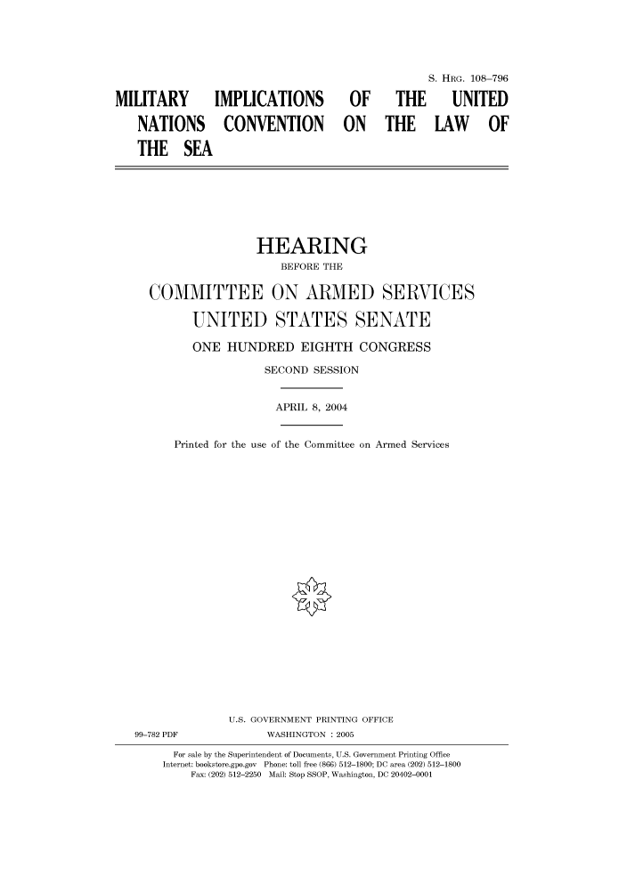 handle is hein.cbhear/cbhearings82095 and id is 1 raw text is: S. HRG. 108-796
MILITARY  IMPLICATIONS  OF  THE  UNITED
NATIONS CONVENTION ON THE LAW OF
THE SEA

HEARING
BEFORE THE
COMMITTEE ON ARMED SERVICES
UNITED STATES SENATE

ONE HUNDRED EIGHTH CONGRESS
SECOND SESSION

Printed for the use

APRIL 8, 2004
of the Committee on Armed Services

U.S. GOVERNMENT PRINTING OFFICE
99-782 PDF                      WASHINGTON : 2005
For sale by the Superintendent of Documents, U.S. Government Printing Office
Internet: bookstore.gpo.gov Phone: toll free (866) 512-1800; DC area (202) 512-1800
Fax: (202) 512-2250 Mail: Stop SSOP, Washington, DC 20402-0001


