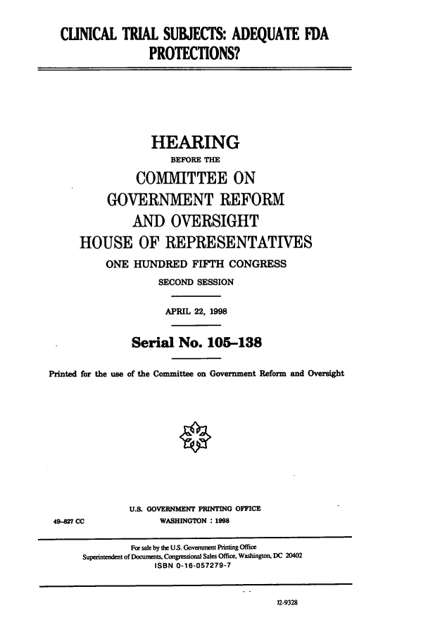 handle is hein.cbhear/cbhearings8321 and id is 1 raw text is: CLINICAL TRIAL SUBJECTS: ADEQUATE FDA
PROTECTIONS?
HEARING
BEFORE THE
COMMITTEE ON
GOVERNMENT REFORM
AND OVERSIGHT
HOUSE OF REPRESENTATIVES
ONE HUNDRED FIFTH CONGRESS
SECOND SESSION
APRIL 22, 1998
Serial No. 105-138
Printed for the use of the Committee on Government Reform and Oversight
U.S. GOVERNMENT PRINTING OFFICE
49-M27 CC             WASHINGTON : 1998
For sale by the US. Govement Printing Office
Superintendent of Documents. Congressional Sales Office, Washington, DC 20402
ISBN 0-16-057279-7

)2-9328


