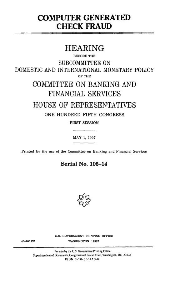 handle is hein.cbhear/cbhearings8346 and id is 1 raw text is: COMPUTER GENERATED
CHECK FRAUD

DOMESTIC AND

HEARING
BEFORE THE
SUBCOMMITTEE ON
INTERNATIONAL MONETARY POLICY
OF THE

COMMITTEE ON BANKING AND
FINANCIAL SERVICES
HOUSE OF REPRESENTATIVES
ONE HUNDRED FIFTH CONGRESS
FIRST SESSION

MAY 1, 1997

Printed for the use of the Committee on Banking and Financial Services
Serial No. 105-14

U.S. GOVERNMENT PRINTING OFFICE
WASHINGTON : 1997

40-765 CC

For sale by the U.S. Government Printing Office
Superintendent of Documents, Congressional Sales Office, Washington, DC 20402
ISBN 0-16-055413-6


