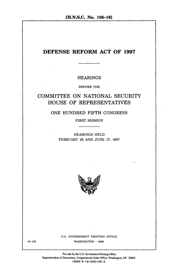 handle is hein.cbhear/cbhearings8396 and id is 1 raw text is: [H.N.S.C. No. 105-161

DEFENSE REFORM ACT OF 1997
HEARINGS
BEFORE THE
COMMITTEE ON NATIONAL SECURITY
HOUSE OF REPRESENTATIVES
ONE HUNDRED FIFTH CONGRESS
FIRST SESSION
HEARINGS HELD
FEBRUARY 26 AND JUNE 17, 1997

U.S. GOVERNMENT PRINTING OFFICE
WASHINGTON : 1998

For sale by the U.S. Government Printing Office
Superintendent of Documents, Congressional Sales Office, Washington, DC 20402
ISBN 0-16-056149-3

45-135


