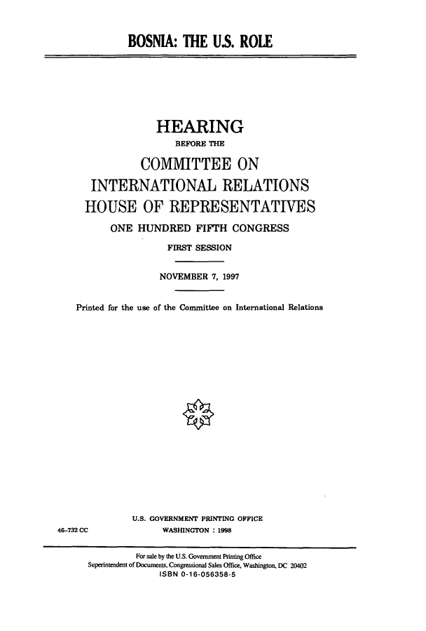 handle is hein.cbhear/cbhearings8438 and id is 1 raw text is: BOSNIA: THE U.S. ROLE

HEARING
BEFORE THE
COMMITTEE ON
INTERNATIONAL RELATIONS
HOUSE OF REPRESENTATIVES
ONE HUNDRED FIFTH CONGRESS
FIRST SESSION
NOVEMBER 7, 1997
Printed for the use of the Committee on International Relations

U.S. GOVERNMENT PRINTING OFFICE
WASHINGTON : 1998

46-732 CC

For sale by the U.S. Government Printing Office
Superintendent of Documents, Congressional Sales Office, Washington, DC 20402
ISBN 0-16-056358-5


