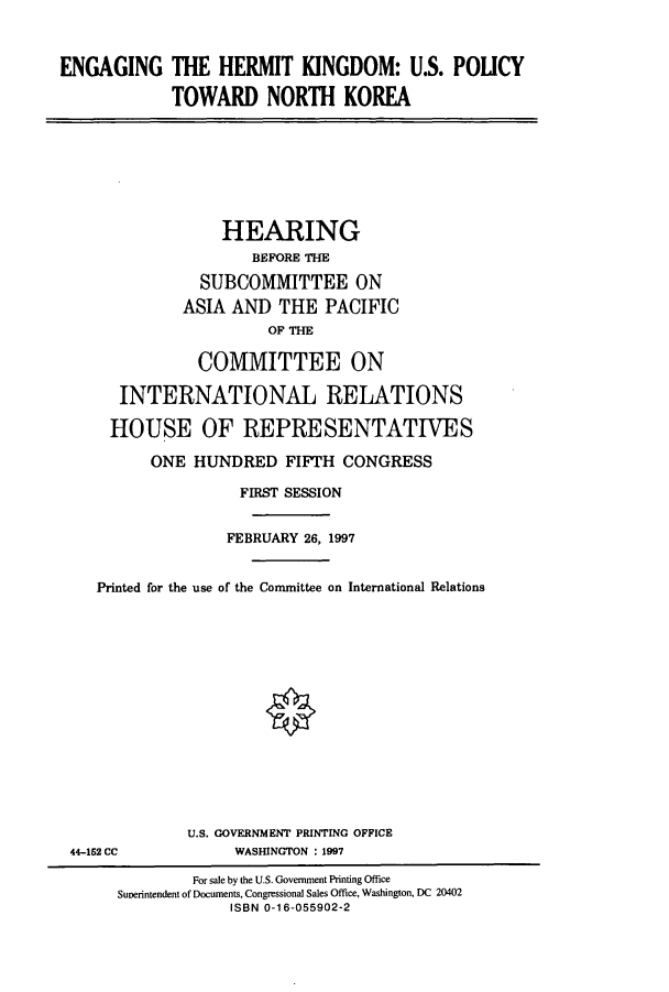 handle is hein.cbhear/cbhearings8451 and id is 1 raw text is: ENGAGING

THE HERMIT KINGDOM: U.S. POUCY
TOWARD NORTH KOREA

HEARING
BEFORE THE
SUBCOMMITTEE ON
ASIA AND THE PACIFIC
OF THE
COMMITTEE ON
INTERNATIONAL RELATIONS
HOUSE OF REPRESENTATIVES
ONE HUNDRED FIFTH CONGRESS
FIRST SESSION
FEBRUARY 26, 1997
Printed for the use of the Committee on International Relations
U.S. GOVERNMENT PRINTING OFFICE
44-152 CC             WASHINGTON : 1997
For sale by the U.S. Government Printing Office
Sunerintendent of Documents, Congressional Sales Office, Washington, DC 20402
ISBN 0-16-055902-2


