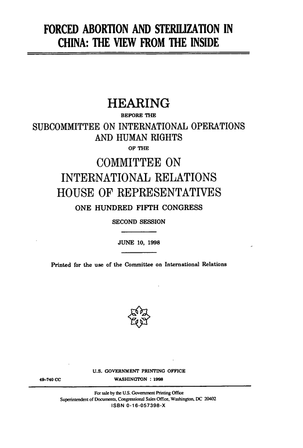 handle is hein.cbhear/cbhearings8470 and id is 1 raw text is: FORCED ABORTION AND STERILIZATION IN
CHINA: THE VIEW FROM THE INSIDE

HEARING
BEFORE THE
SUBCOMMITTEE ON INTERNATIONAL OPERATIONS
AND HUMAN RIGHTS
OF THE
COMMITTEE ON
INTERNATIONAL RELATIONS
HOUSE OF REPRESENTATIVES
ONE HUNDRED FIFTH CONGRESS
SECOND SESSION
JUNE 10, 1998
Printed for the use of the Committee on International Relations
U.S. GOVERNMENT PRINTING OFFICE
49-740 CC             WASHINGTON : 1998
For sale by the U.S. Government Printing Office
Superintendent of Documents, Congressional Sales Office, Washington, DC 20402
ISBN 0-16-057398-X


