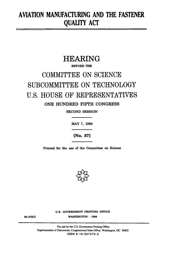 handle is hein.cbhear/cbhearings8534 and id is 1 raw text is: AVIATION MANUFACTURING AND THE FASTENER
QUALITY ACT
HEARING
BEFORE THE
COMMITTEE ON SCIENCE
SUBCOMMITTEE ON TECHNOLOGY
U.S. HOUSE OF REPRESENTATIVES
ONE HUNDRED FIFTH CONGRESS
SECOND SESSION
MAY 7, 1998
[No. 57]
Printed for the use of the Committee on Science
U.S. GOVERNMENT PRINTING OFFICE
50-75CC              WASHINGTON : 1998
For sale by the U.S. Government Printing Office
Superintendent of Documents, Congressional Sales Office. Washington, DC 20402
ISBN 0-16-057472-2


