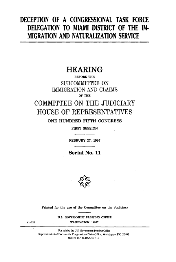 handle is hein.cbhear/cbhearings8559 and id is 1 raw text is: DECEPTION OF A CONGRESSIONAL TASK FORCE
DELEGATION TO MIAMI DISTRICT OF THE IM-
MIGRATION AND NATURALIZATION SERVICE

HEARING
BEFORE THE
SUBCOMMITTEE ON
IMMIGRATION AND CLAIMS
OF THE
COMMITTEE ON THE JUDICIARY

HOUSE OF REPRESENTATIVES
ONE HUNDRED FIFTH CONGRESS
FIRST SESSION
FEBRURY 27, 1997
Serial No. 11
Printed for the use of the Committee on the Judiciary
U.S. GOVERNMENT PRINTING OFFICE
WASHINGTON : 1997

41-726

For sale by the U.S. Government Printing Office
Superintendent of Documents, Congressional Sales Office, Washington, DC 20402
ISBN 0-16-055320-2


