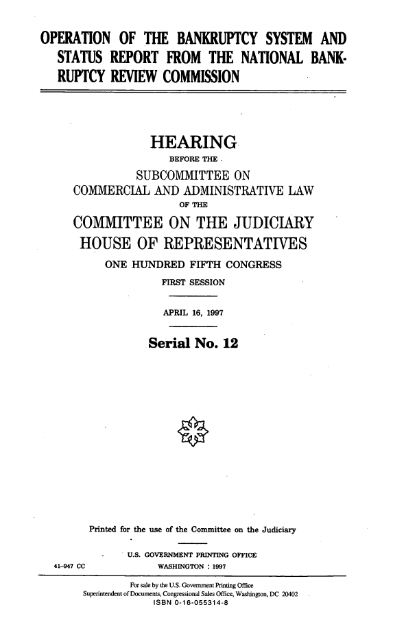handle is hein.cbhear/cbhearings8561 and id is 1 raw text is: OPERATION OF THE BANKRUPTCY SYSTEM AND
STATUS REPORT FROM THE NATIONAL BANK-
RUPTCY REVIEW COMMISSION

HEARING
BEFORE THE .
SUBCOMMITTEE ON
COMMERCIAL AND ADMINISTRATIVE LAW
OF THE
COMMITTEE ON THE JUDICIARY
HOUSE OF REPRESENTATIVES
ONE HUNDRED FIFTH CONGRESS
FIRST SESSION
APRIL 16, 1997
Serial No. 12
Printed for the use of the Committee on the Judiciary

41-947 CC

U.S. GOVERNMENT PRINTING OFFICE
WASHINGTON : 1997

For sale by the U.S. Government Printing Office
Superintendent of Documents, Congressional Sales Office, Washington, DC 20402
ISBN 0-16-055314-8


