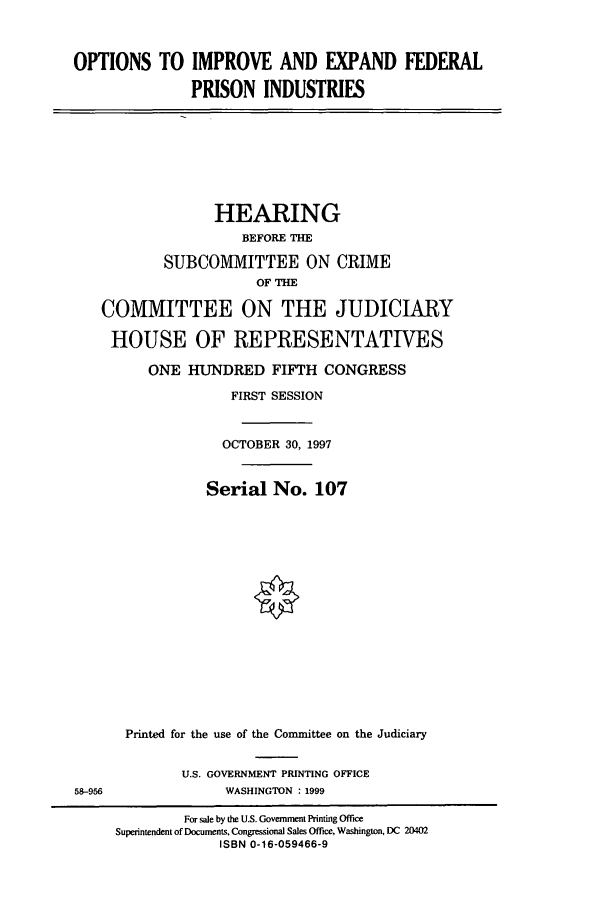 handle is hein.cbhear/cbhearings8569 and id is 1 raw text is: OPTIONS TO IMPROVE AND EXPAND FEDERAL
PRISON INDUSTRIES

HEARING
BEFORE THE
SUBCOMMITTEE ON CRIME
OF THE
COMMITTEE ON THE JUDICIARY
HOUSE OF REPRESENTATIVES
ONE HUNDRED FIFTH CONGRESS
FIRST SESSION
OCTOBER 30, 1997
Serial No. 107
Printed for the use of the Committee on the Judiciary

U.S. GOVERNMENT PRINTING OFFICE
WASHINGTON : 1999

58-956

For sale by the U.S. Government Printing Office
Superintendent of Documents. Congressional Sales Office, Washington, DC 20402
ISBN 0-16-059466-9


