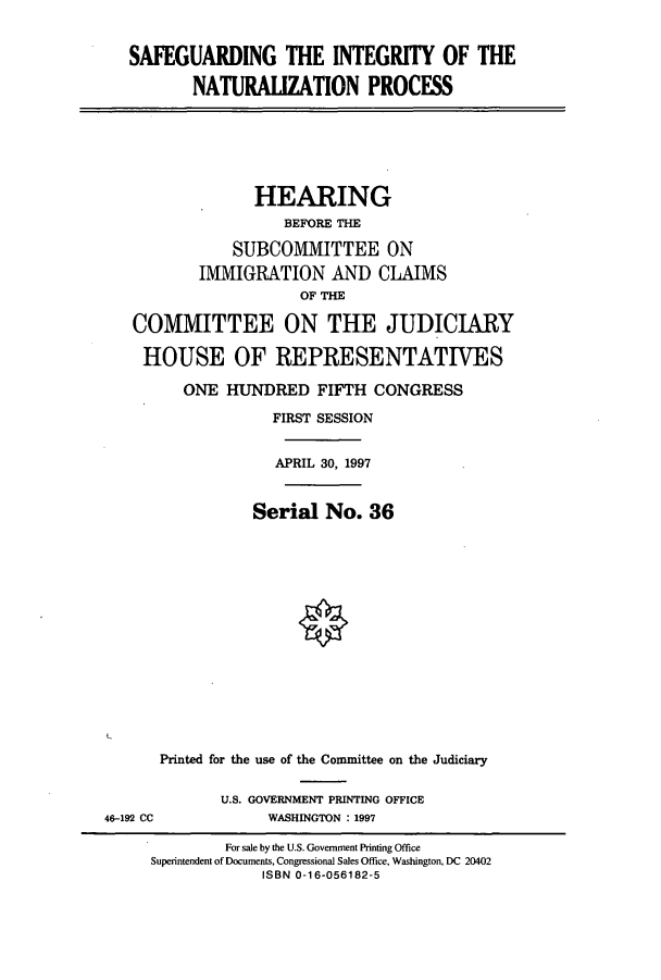 handle is hein.cbhear/cbhearings8603 and id is 1 raw text is: SAFEGUARDING THE INTEGRITY OF THE
NATURALIZATION PROCESS
HEARING
BEFORE THE
SUBCOMMITTEE ON
IMMIGRATION AND CLAIMS
OF THE
COMMITTEE ON THE JUDICIARY
HOUSE OF REPRESENTATIVES
ONE HUNDRED FIFTH CONGRESS
FIRST SESSION
APRIL 30, 1997
Serial No. 36
Printed for the use of the Committee on the Judiciary
U.S. GOVERNMENT PRINTING OFFICE
46-192 CC      WASHINGTON : 1997

For sale by the U.S. Government Printing Office
Superintendent of Documents, Congressional Sales Office, Washington, DC 20402
ISBN 0-16-056182-5


