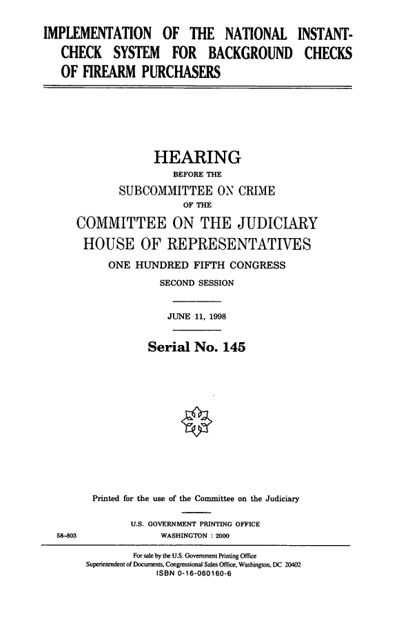 handle is hein.cbhear/cbhearings8625 and id is 1 raw text is: IMPLEMENTATION OF THE NATIONAL
CHECK SYSTEM FOR BACKGROUND
OF FIREARM PURCHASERS

INSTANT-
CHECKS

HEARING
BEFORE THE
SUBCOMMITTEE ON CRIME
OF THE
COMMITTEE ON THE JUDICIARY
HOUSE OF REPRESENTATIVES
ONE HUNDRED FIFTH CONGRESS
SECOND SESSION
JUNE 11, 1998
Serial No. 145
Printed for the use of the Committee on the Judiciary

U.S. GOVERNMENT PRINTING OFFICE
WASHINGTON : 2000

58-803

For sale by the U.S. Government Printing Office
Superintendent of Documents. Congressional Sales Office, Washington, DC 20402
ISBN 0-16-060160-6



