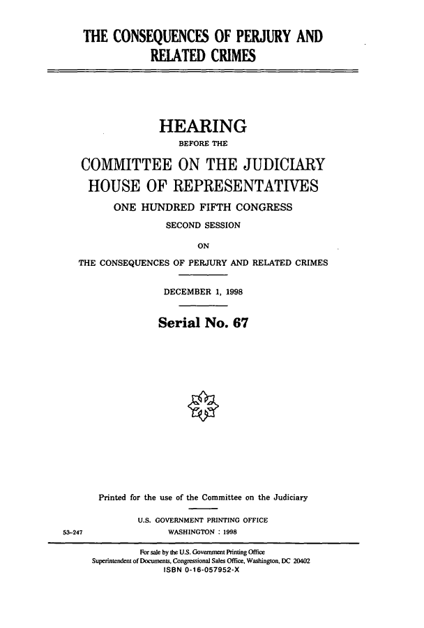 handle is hein.cbhear/cbhearings8644 and id is 1 raw text is: THE CONSEQUENCES OF PERJURY AND
REIATED CRIMES

HEARING
BEFORE THE
COMMITTEE ON THE JUDICIARY
HOUSE OF REPRESENTATIVES
ONE HUNDRED FIFTH CONGRESS
SECOND SESSION
ON
THE CONSEQUENCES OF PERJURY AND RELATED CRIMES

DECEMBER 1, 1998
Serial No. 67
Printed for the use of the Committee on the Judiciary
U.S. GOVERNMENT PRINTING OFFICE
WASHINGTON : 1998

53-247

For sale by the U.S. Government Printing Office
Superintendent of Documents, Congressional Sales Office, Washington, DC 20402
ISBN 0-16-057952-X


