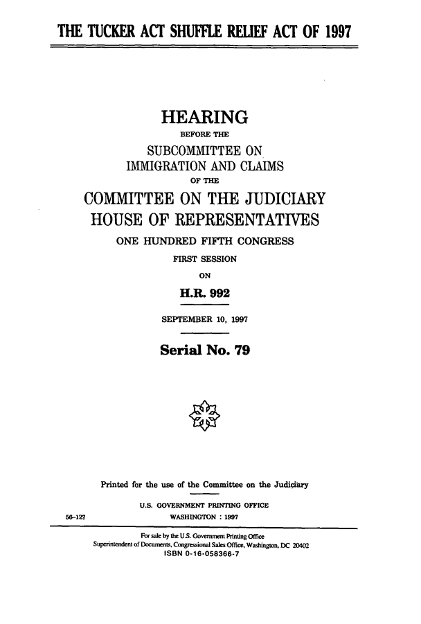 handle is hein.cbhear/cbhearings8649 and id is 1 raw text is: THE TUCKER ACT SHUFFLE RELIEF ACT OF 1997

HEARING
BEFORE THE
SUBCOMMITTEE ON
IMMIGRATION AND CLAIMS
OF THE
COMMITTEE ON THE JUDICIARY
HOUSE OF REPRESENTATIVES
ONE HUNDRED FIFTH CONGRESS
FIRST SESSION
ON
H.R. 992

56-127

SEPTEMBER 10, 1997
Serial No. 79
Printed for the use of the Committee on the Judiciary
U.S. GOVERNMENT PRINTING OFFICE
WASHINGTON : 1997

For sale by the U.S. Governuent Printing Office
Superintendent of Documents, Congressional Sales Office, Washington. DC 20402
ISBN 0-16-058366-7



