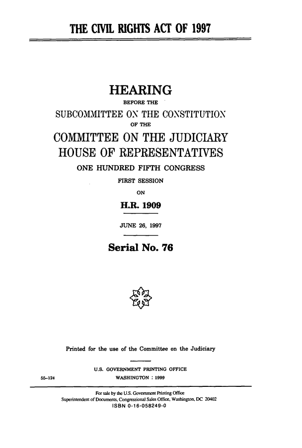 handle is hein.cbhear/cbhearings8651 and id is 1 raw text is: THE CIVIL RIGHTS ACT OF 1997
HEARING
BEFORE THE
SUBCOMMITTEE ON THE CONSTITUTION
OF THE
COMMITTEE ON THE JUDICIARY
HOUSE OF REPRESENTATIVES
ONE HUNDRED FIFTH CONGRESS
FIRST SESSION
ON
H.R. 1909
JUNE 26, 1997
Serial No. 76
Printed for the use of the Committee on the Judiciary
U.S. GOVERNMENT PRINTING OFFICE
55-124                 WASHINGTON : 1999
For sale by the U.S. Government Printing Office
Superintendent of Documents, Congressional Sales Office, Washington, DC 20402
ISBN 0-16-058249-0


