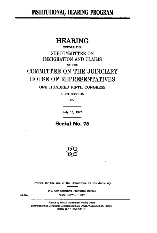 handle is hein.cbhear/cbhearings8652 and id is 1 raw text is: INST1UTONAL HEARING PROGRAM
HEARING
BEFORE THE
SUBCOMMITTEE ON
IMMIGRATION AND CLAIMS
OF THE
COMMITTEE ON THE JUDICIARY
HOUSE OF REPRESENTATIVES
ONE HUNDRED FIFTH CONGRESS
FIRST SESSION
ON
July 15, 1997
Serial No. 75
Printed for the use of the Committee on the Judiciary
U.S. GOVERNMENT PRINTING OFFICE
54-765          WASHINGTON : 1997

For sale by the U.S. Govenment Printing Office
Superintendent of Documents, Congnessional Sales Office, Washington, DC 20402
ISBN 0-16-058201-6


