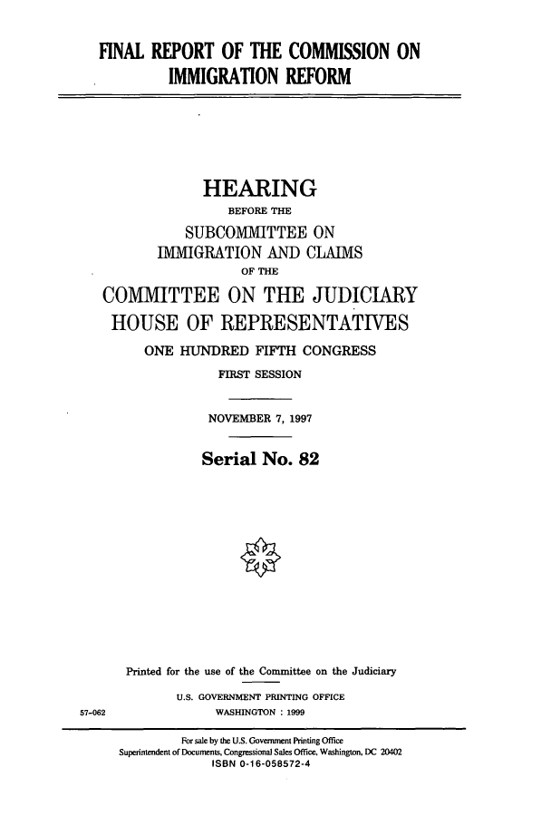 handle is hein.cbhear/cbhearings8660 and id is 1 raw text is: FINAL REPORT OF THE COMMISSION ON
IMMIGRATION REFORM

HEARING
BEFORE THE
SUBCOMMITTEE ON
IMMIGRATION AND CLAIMS
OF THE
COMMITTEE ON THE JUDICIARY

HOUSE OF REPRESENTATIVES
ONE HUNDRED FIFTH CONGRESS
FIRST SESSION
NOVEMBER 7, 1997
Serial No. 82
Printed for the use of the Committee on the Judiciary
U.S. GOVERNMENT PRINTING OFFICE
WASHINGTON : 1999
For sale by the U.S. Government Printing Office
Superintendent of Documents, Congressional Sales Office. Washington, DC 20402
ISBN 0-16-058572-4

57-062



