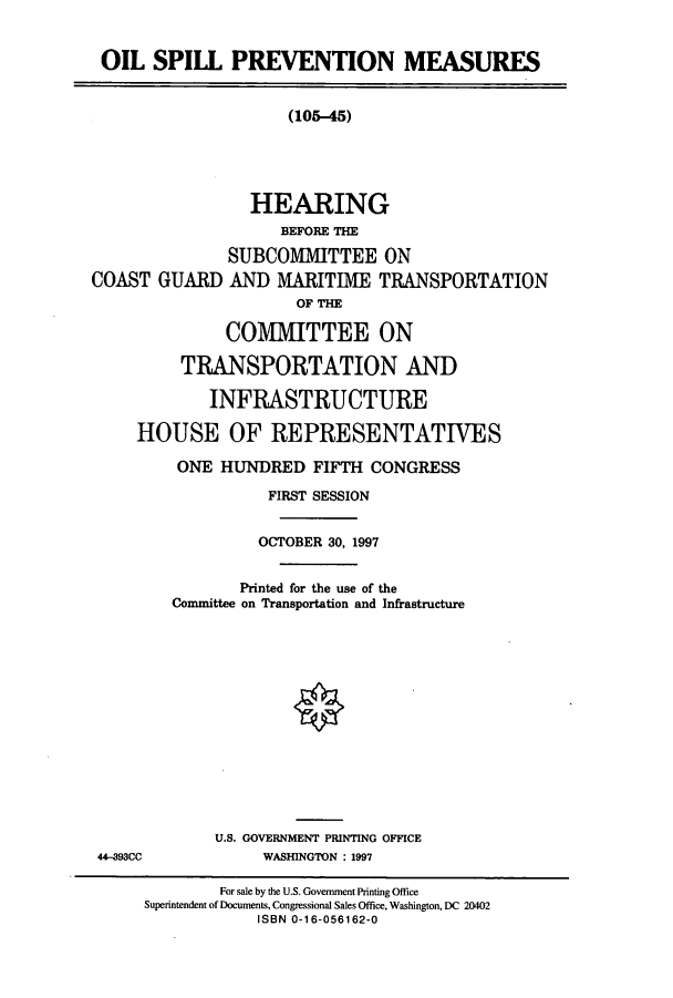 handle is hein.cbhear/cbhearings8681 and id is 1 raw text is: OIL SPILL PREVENTION MEASURES
(105-45)
HEARING
BEFORE THE
SUBCOMMITTEE ON
COAST GUARD AND MARITIME TRANSPORTATION
OF THE
COMMITTEE ON
TRANSPORTATION AND
INFRASTRUCTURE
HOUSE OF REPRESENTATIVES
ONE HUNDRED FIFTH CONGRESS
FIRST SESSION
OCTOBER 30, 1997
Printed for the use of the
Committee on Transportation and Infrastructure
U.S. GOVERNMENT PRINTING OFFICE
44-393CC             WASHINGTON : 1997
For sale by the U.S. Government Printing Office
Superintendent of Documents, Congressional Sales Office, Washington, DC 20402
ISBN 0-16-056162-0


