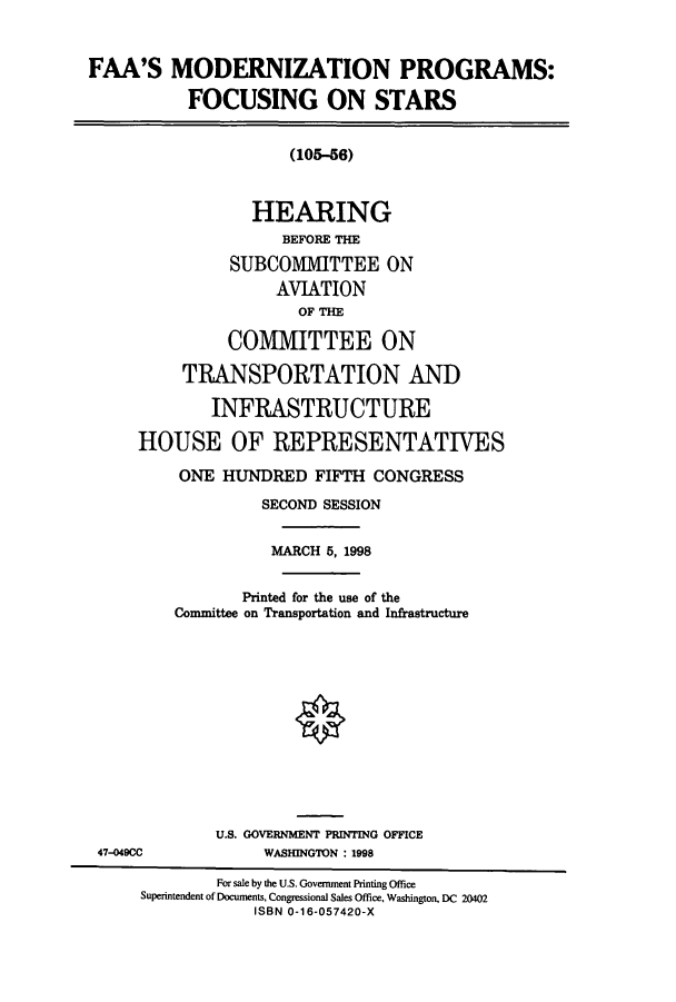 handle is hein.cbhear/cbhearings8689 and id is 1 raw text is: FAA'S MODERNIZATION PROGRAMS:
FOCUSING ON STARS
(105-56)
HEARING
BEFORE THE
SUBCOMMITTEE ON
AVIATION
OF THE
COVIITTEE ON
TRANSPORTATION AND
INFRASTRUCTURE
HOUSE OF REPRESENTATIVES
ONE HUNDRED FIFTH CONGRESS
SECOND SESSION
MARCH 5, 1998
Printed for the use of the
Committee on Transportation and Infrastructure
U.S. GOVERNMENT PRINTING OFFICE
47-049CC             WASHINGTON : 1998
For sale by the U.S. Government Printing Office
Superintendent of Documents, Congressional Sales Office, Washington, DC 20402
ISBN 0-16-057420-X


