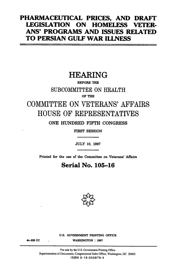 handle is hein.cbhear/cbhearings8811 and id is 1 raw text is: PHARMACEUTICAL PRICES, AND DRAFT
LEGISLATION ON HOMELESS VETER-
ANS' PROGRAMS AND ISSUES RELATED
TO PERSIAN GULF WAR ILLNESS

HEARING
BEFORE THE
SUBCOMMITTEE ON HEALTH
OF THE
COMMITTEE ON VETERANS' AFFAIRS
HOUSE OF REPRESENTATIVES
ONE HUNDRED FIFTH CONGRESS
FIRST SESSION
JULY 10, 1997
Printed for the use of the Committee on Veterans' Affairs
Serial No. 105-16
U.S. GOVERNMENT PRINTING OFFICE

44-95 CC

WASHINGTON : 1997

For sale by the U.S. Government Printing Office
Superintendent of Documents, Congressional Sales Office, Washington, DC 20402
ISBN 0-16-055879-4


