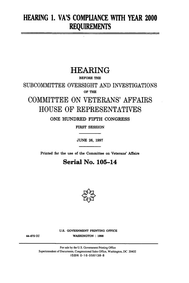 handle is hein.cbhear/cbhearings8812 and id is 1 raw text is: HEARING 1. VA'S COMPLIANCE WITH YEAR 2000
REQUIREMENTS

HEARING
BEFORE THE
SUBCOMMITTEE OVERSIGHT AND INVESTIGATIONS
OF THE
COMMITTEE ON VETERANS' AFFAIRS
HOUSE OF REPRESENTATIVES
ONE HUNDRED FIFTH CONGRESS
FIRST SESSION
JUNE 26, 1997
Printed for the use of the Committee on Veterans' Affairs
Serial No. 105-14

44-672 CC

U.S. GOVERNMENT PRINTING OFFICE
WASHINGTON : 1998

For sale by the U.S. Government Printing Office
Superintendent of Documents, Congressional Sales Office, Washington, DC 20402
ISBN 0-16-056138-8


