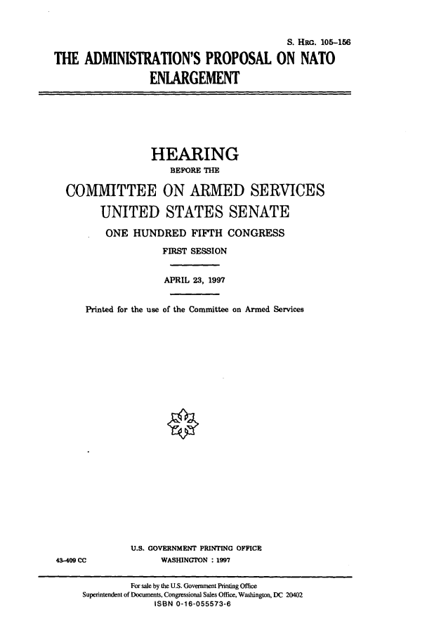 handle is hein.cbhear/cbhearings8919 and id is 1 raw text is: S. HRG. 105-156
THE ADMINISTRATION'S PROPOSAL ON NATO
ENLARGEMENT

HEARING
BEFORE THE
COMMITTEE ON ARMED SERVICES
UNITED STATES SENATE
ONE HUNDRED FIFTH CONGRESS
FIRST SESSION

Printed for the use

APRIL 23, 1997
of the Committee on Armed Services

U.S. GOVERNMENT PRINTING OFFICE
WASHINGTON : 1997

43-409 CC

For sale by the U.S. Government Printing Office
Superintendent of Documents, Congressional Sales Office, Washington, DC 20402
ISBN 0-16-055573-6


